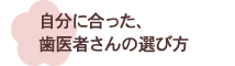 自分に合った、歯医者さんの選び方